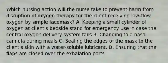 Which nursing action will the nurse take to prevent harm from disruption of oxygen therapy for the client receiving low-flow oxygen by simple facemask? A. Keeping a small cylinder of oxygen at client's bedside stand for emergency use in case the central oxygen delivery system fails B. Changing to a nasal cannula during meals C. Sealing the edges of the mask to the client's skin with a water-soluble lubricant. D. Ensuring that the flaps are closed over the exhalation ports