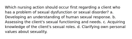 Which nursing action should occur first regarding a client who has a problem of sexual dysfunction or sexual disorder? a. Developing an understanding of human sexual response. b. Assessing the client's sexual functioning and needs. c. Acquiring knowledge of the client's sexual roles. d. Clarifying own personal values about sexuality.