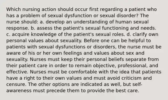 Which nursing action should occur first regarding a patient who has a problem of sexual dysfunction or sexual disorder? The nurse should: a. develop an understanding of human sexual response. b. assess the patient's sexual functioning and needs. c. acquire knowledge of the patient's sexual roles. d. clarify own personal values about sexuality. Before one can be helpful to patients with sexual dysfunctions or disorders, the nurse must be aware of his or her own feelings and values about sex and sexuality. Nurses must keep their personal beliefs separate from their patient care in order to remain objective, professional, and effective. Nurses must be comfortable with the idea that patients have a right to their own values and must avoid criticism and censure. The other options are indicated as well, but self-awareness must precede them to provide the best care.