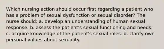 Which nursing action should occur first regarding a patient who has a problem of sexual dysfunction or sexual disorder? The nurse should: a. develop an understanding of human sexual response. b. assess the patient's sexual functioning and needs. c. acquire knowledge of the patient's sexual roles. d. clarify own personal values about sexuality.