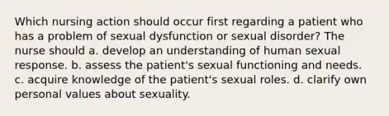 Which nursing action should occur first regarding a patient who has a problem of sexual dysfunction or sexual disorder? The nurse should a. develop an understanding of human sexual response. b. assess the patient's sexual functioning and needs. c. acquire knowledge of the patient's sexual roles. d. clarify own personal values about sexuality.