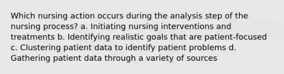 Which nursing action occurs during the analysis step of the nursing process? a. Initiating nursing interventions and treatments b. Identifying realistic goals that are patient-focused c. Clustering patient data to identify patient problems d. Gathering patient data through a variety of sources