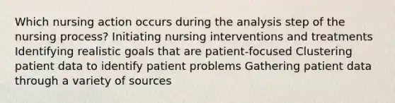 Which nursing action occurs during the analysis step of the nursing process? Initiating nursing interventions and treatments Identifying realistic goals that are patient-focused Clustering patient data to identify patient problems Gathering patient data through a variety of sources