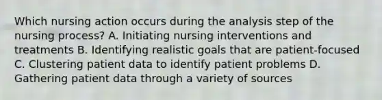 Which nursing action occurs during the analysis step of the nursing process? A. Initiating nursing interventions and treatments B. Identifying realistic goals that are patient-focused C. Clustering patient data to identify patient problems D. Gathering patient data through a variety of sources