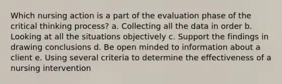 Which nursing action is a part of the evaluation phase of the critical thinking process? a. Collecting all the data in order b. Looking at all the situations objectively c. Support the findings in drawing conclusions d. Be open minded to information about a client e. Using several criteria to determine the effectiveness of a nursing intervention