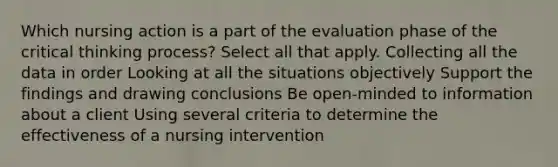 Which nursing action is a part of the evaluation phase of the critical thinking process? Select all that apply. Collecting all the data in order Looking at all the situations objectively Support the findings and drawing conclusions Be open-minded to information about a client Using several criteria to determine the effectiveness of a nursing intervention