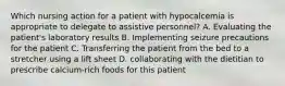 Which nursing action for a patient with hypocalcemia is appropriate to delegate to assistive personnel? A. Evaluating the patient's laboratory results B. Implementing seizure precautions for the patient C. Transferring the patient from the bed to a stretcher using a lift sheet D. collaborating with the dietitian to prescribe calcium-rich foods for this patient