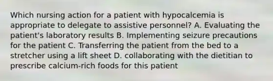 Which nursing action for a patient with hypocalcemia is appropriate to delegate to assistive personnel? A. Evaluating the patient's laboratory results B. Implementing seizure precautions for the patient C. Transferring the patient from the bed to a stretcher using a lift sheet D. collaborating with the dietitian to prescribe calcium-rich foods for this patient