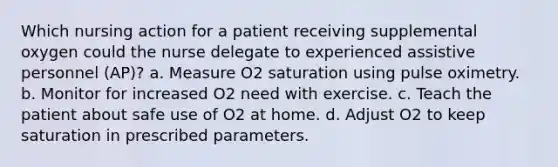 Which nursing action for a patient receiving supplemental oxygen could the nurse delegate to experienced assistive personnel (AP)? a. Measure O2 saturation using pulse oximetry. b. Monitor for increased O2 need with exercise. c. Teach the patient about safe use of O2 at home. d. Adjust O2 to keep saturation in prescribed parameters.