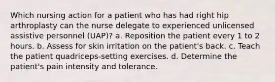 Which nursing action for a patient who has had right hip arthroplasty can the nurse delegate to experienced unlicensed assistive personnel (UAP)? a. Reposition the patient every 1 to 2 hours. b. Assess for skin irritation on the patient's back. c. Teach the patient quadriceps-setting exercises. d. Determine the patient's pain intensity and tolerance.