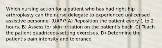 Which nursing action for a patient who has had right hip arthroplasty can the nurse delegate to experienced unlicensed assistive personnel (UAP)? A) Reposition the patient every 1 to 2 hours. B) Assess for skin irritation on the patient's back. C) Teach the patient quadriceps-setting exercises. D) Determine the patient's pain intensity and tolerance.