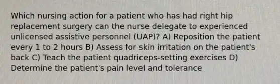 Which nursing action for a patient who has had right hip replacement surgery can the nurse delegate to experienced unlicensed assistive personnel (UAP)? A) Reposition the patient every 1 to 2 hours B) Assess for skin irritation on the patient's back C) Teach the patient quadriceps-setting exercises D) Determine the patient's pain level and tolerance