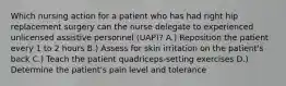 Which nursing action for a patient who has had right hip replacement surgery can the nurse delegate to experienced unlicensed assistive personnel (UAP)? A.) Reposition the patient every 1 to 2 hours B.) Assess for skin irritation on the patient's back C.) Teach the patient quadriceps-setting exercises D.) Determine the patient's pain level and tolerance