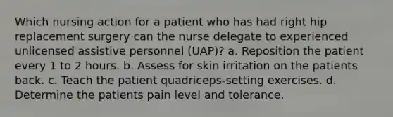 Which nursing action for a patient who has had right hip replacement surgery can the nurse delegate to experienced unlicensed assistive personnel (UAP)? a. Reposition the patient every 1 to 2 hours. b. Assess for skin irritation on the patients back. c. Teach the patient quadriceps-setting exercises. d. Determine the patients pain level and tolerance.