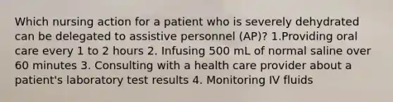 Which nursing action for a patient who is severely dehydrated can be delegated to assistive personnel (AP)? 1.Providing oral care every 1 to 2 hours 2. Infusing 500 mL of normal saline over 60 minutes 3. Consulting with a health care provider about a patient's laboratory test results 4. Monitoring IV fluids