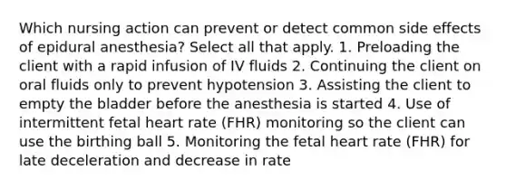 Which nursing action can prevent or detect common side effects of epidural anesthesia? Select all that apply. 1. Preloading the client with a rapid infusion of IV fluids 2. Continuing the client on oral fluids only to prevent hypotension 3. Assisting the client to empty the bladder before the anesthesia is started 4. Use of intermittent fetal heart rate (FHR) monitoring so the client can use the birthing ball 5. Monitoring the fetal heart rate (FHR) for late deceleration and decrease in rate