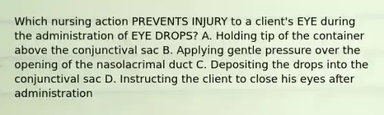 Which nursing action PREVENTS INJURY to a client's EYE during the administration of EYE DROPS? A. Holding tip of the container above the conjunctival sac B. Applying gentle pressure over the opening of the nasolacrimal duct C. Depositing the drops into the conjunctival sac D. Instructing the client to close his eyes after administration