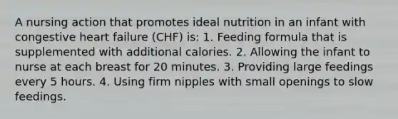 A nursing action that promotes ideal nutrition in an infant with congestive heart failure (CHF) is: 1. Feeding formula that is supplemented with additional calories. 2. Allowing the infant to nurse at each breast for 20 minutes. 3. Providing large feedings every 5 hours. 4. Using firm nipples with small openings to slow feedings.