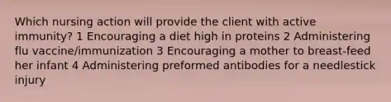 Which nursing action will provide the client with active immunity? 1 Encouraging a diet high in proteins 2 Administering flu vaccine/immunization 3 Encouraging a mother to breast-feed her infant 4 Administering preformed antibodies for a needlestick injury