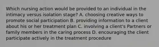 Which nursing action would be provided to an individual in the intimacy versus isolation stage? A. choosing creative ways to promote social participation B. providing information to a client about his or her treatment plan C. involving a client's Partners or family members in the caring process D. encouraging the client participate actively in the treatment procedure