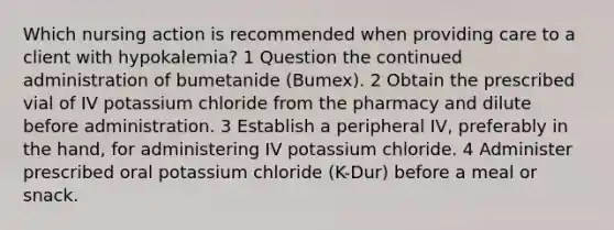 Which nursing action is recommended when providing care to a client with hypokalemia? 1 Question the continued administration of bumetanide (Bumex). 2 Obtain the prescribed vial of IV potassium chloride from the pharmacy and dilute before administration. 3 Establish a peripheral IV, preferably in the hand, for administering IV potassium chloride. 4 Administer prescribed oral potassium chloride (K-Dur) before a meal or snack.