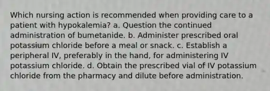 Which nursing action is recommended when providing care to a patient with hypokalemia? a. Question the continued administration of bumetanide. b. Administer prescribed oral potassium chloride before a meal or snack. c. Establish a peripheral IV, preferably in the hand, for administering IV potassium chloride. d. Obtain the prescribed vial of IV potassium chloride from the pharmacy and dilute before administration.