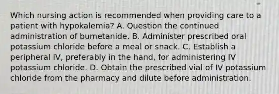 Which nursing action is recommended when providing care to a patient with hypokalemia? A. Question the continued administration of bumetanide. B. Administer prescribed oral potassium chloride before a meal or snack. C. Establish a peripheral IV, preferably in the hand, for administering IV potassium chloride. D. Obtain the prescribed vial of IV potassium chloride from the pharmacy and dilute before administration.