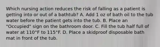 Which nursing action reduces the risk of falling as a patient is getting into or out of a bathtub? A. Add 1 oz of bath oil to the tub water before the patient gets into the tub. B. Place an "Occupied" sign on the bathroom door. C. Fill the tub half full of water at 110°F to 115°F. D. Place a skidproof disposable bath mat in front of the tub.