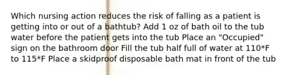 Which nursing action reduces the risk of falling as a patient is getting into or out of a bathtub? Add 1 oz of bath oil to the tub water before the patient gets into the tub Place an "Occupied" sign on the bathroom door Fill the tub half full of water at 110*F to 115*F Place a skidproof disposable bath mat in front of the tub