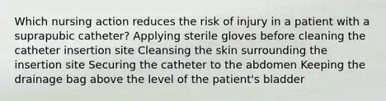 Which nursing action reduces the risk of injury in a patient with a suprapubic catheter? Applying sterile gloves before cleaning the catheter insertion site Cleansing the skin surrounding the insertion site Securing the catheter to the abdomen Keeping the drainage bag above the level of the patient's bladder