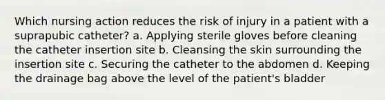 Which nursing action reduces the risk of injury in a patient with a suprapubic catheter? a. Applying sterile gloves before cleaning the catheter insertion site b. Cleansing the skin surrounding the insertion site c. Securing the catheter to the abdomen d. Keeping the drainage bag above the level of the patient's bladder