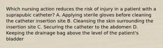 Which nursing action reduces the risk of injury in a patient with a suprapubic catheter? A. Applying sterile gloves before cleaning the catheter insertion site B. Cleansing the skin surrounding the insertion site C. Securing the catheter to the abdomen D. Keeping the drainage bag above the level of the patient's bladder