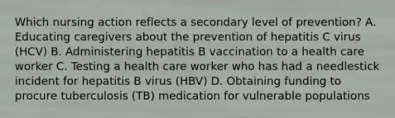 Which nursing action reflects a secondary level of prevention? A. Educating caregivers about the prevention of hepatitis C virus (HCV) B. Administering hepatitis B vaccination to a health care worker C. Testing a health care worker who has had a needlestick incident for hepatitis B virus (HBV) D. Obtaining funding to procure tuberculosis (TB) medication for vulnerable populations