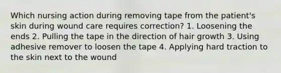 Which nursing action during removing tape from the patient's skin during wound care requires correction? 1. Loosening the ends 2. Pulling the tape in the direction of hair growth 3. Using adhesive remover to loosen the tape 4. Applying hard traction to the skin next to the wound