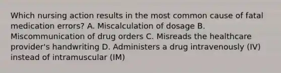 Which nursing action results in the most common cause of fatal medication errors? A. Miscalculation of dosage B. Miscommunication of drug orders C. Misreads the healthcare provider's handwriting D. Administers a drug intravenously (IV) instead of intramuscular (IM)