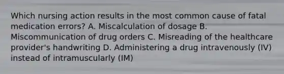 Which nursing action results in the most common cause of fatal medication errors? A. Miscalculation of dosage B. Miscommunication of drug orders C. Misreading of the healthcare provider's handwriting D. Administering a drug intravenously (IV) instead of intramuscularly (IM)