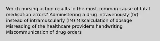 Which nursing action results in the most common cause of fatal medication errors? Administering a drug intravenously (IV) instead of intramuscularly (IM) Miscalculation of dosage Misreading of the healthcare provider's handwriting Miscommunication of drug orders