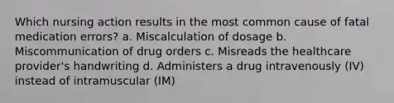 Which nursing action results in the most common cause of fatal medication errors? a. Miscalculation of dosage b. Miscommunication of drug orders c. Misreads the healthcare provider's handwriting d. Administers a drug intravenously (IV) instead of intramuscular (IM)