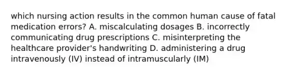 which nursing action results in the common human cause of fatal medication errors? A. miscalculating dosages B. incorrectly communicating drug prescriptions C. misinterpreting the healthcare provider's handwriting D. administering a drug intravenously (IV) instead of intramuscularly (IM)