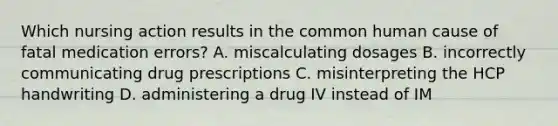 Which nursing action results in the common human cause of fatal medication errors? A. miscalculating dosages B. incorrectly communicating drug prescriptions C. misinterpreting the HCP handwriting D. administering a drug IV instead of IM