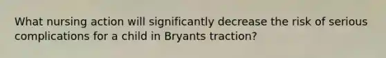 What nursing action will significantly decrease the risk of serious complications for a child in Bryants traction?