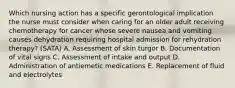 Which nursing action has a specific gerontological implication the nurse must consider when caring for an older adult receiving chemotherapy for cancer whose severe nausea and vomiting causes dehydration requiring hospital admission for rehydration therapy? (SATA) A. Assessment of skin turgor B. Documentation of vital signs C. Assessment of intake and output D. Administration of antiemetic medications E. Replacement of fluid and electrolytes