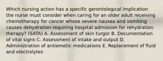 Which nursing action has a specific gerontological implication the nurse must consider when caring for an older adult receiving chemotherapy for cancer whose severe nausea and vomiting causes dehydration requiring hospital admission for rehydration therapy? (SATA) A. Assessment of skin turgor B. Documentation of vital signs C. Assessment of intake and output D. Administration of antiemetic medications E. Replacement of fluid and electrolytes