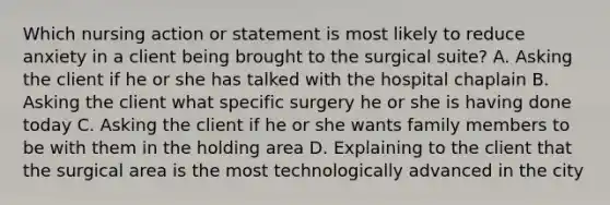 Which nursing action or statement is most likely to reduce anxiety in a client being brought to the surgical suite? A. Asking the client if he or she has talked with the hospital chaplain B. Asking the client what specific surgery he or she is having done today C. Asking the client if he or she wants family members to be with them in the holding area D. Explaining to the client that the surgical area is the most technologically advanced in the city