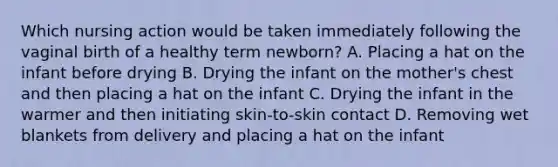 Which nursing action would be taken immediately following the vaginal birth of a healthy term newborn? A. Placing a hat on the infant before drying B. Drying the infant on the mother's chest and then placing a hat on the infant C. Drying the infant in the warmer and then initiating skin-to-skin contact D. Removing wet blankets from delivery and placing a hat on the infant