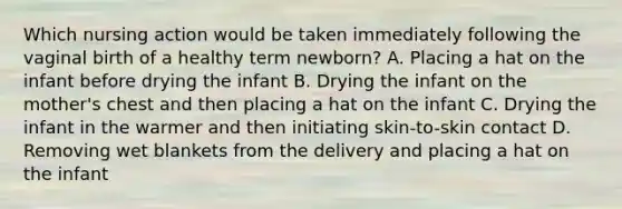 Which nursing action would be taken immediately following the vaginal birth of a healthy term newborn? A. Placing a hat on the infant before drying the infant B. Drying the infant on the mother's chest and then placing a hat on the infant C. Drying the infant in the warmer and then initiating skin-to-skin contact D. Removing wet blankets from the delivery and placing a hat on the infant