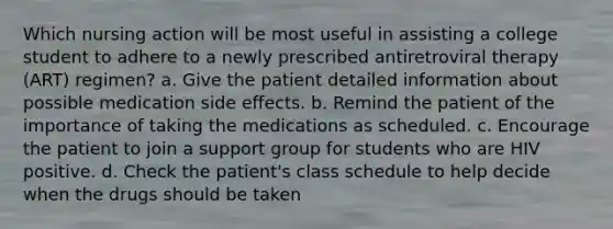 Which nursing action will be most useful in assisting a college student to adhere to a newly prescribed antiretroviral therapy (ART) regimen? a. Give the patient detailed information about possible medication side effects. b. Remind the patient of the importance of taking the medications as scheduled. c. Encourage the patient to join a support group for students who are HIV positive. d. Check the patient's class schedule to help decide when the drugs should be taken