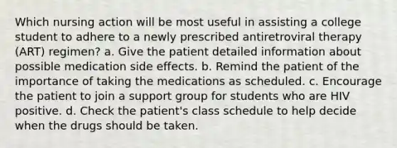 Which nursing action will be most useful in assisting a college student to adhere to a newly prescribed antiretroviral therapy (ART) regimen? a. Give the patient detailed information about possible medication side effects. b. Remind the patient of the importance of taking the medications as scheduled. c. Encourage the patient to join a support group for students who are HIV positive. d. Check the patient's class schedule to help decide when the drugs should be taken.