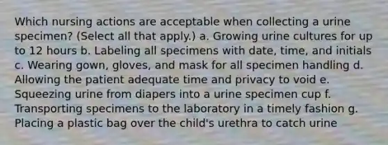 Which nursing actions are acceptable when collecting a urine specimen? (Select all that apply.) a. Growing urine cultures for up to 12 hours b. Labeling all specimens with date, time, and initials c. Wearing gown, gloves, and mask for all specimen handling d. Allowing the patient adequate time and privacy to void e. Squeezing urine from diapers into a urine specimen cup f. Transporting specimens to the laboratory in a timely fashion g. Placing a plastic bag over the child's urethra to catch urine