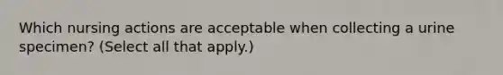 Which nursing actions are acceptable when collecting a urine specimen? (Select all that apply.)